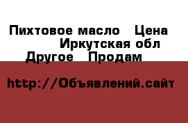 Пихтовое масло › Цена ­ 1 400 - Иркутская обл. Другое » Продам   